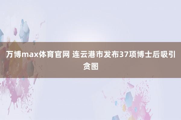 万博max体育官网 连云港市发布37项博士后吸引贪图