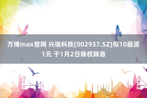 万博max官网 兴瑞科技(002937.SZ)拟10股派1元 于1月2日除权除息