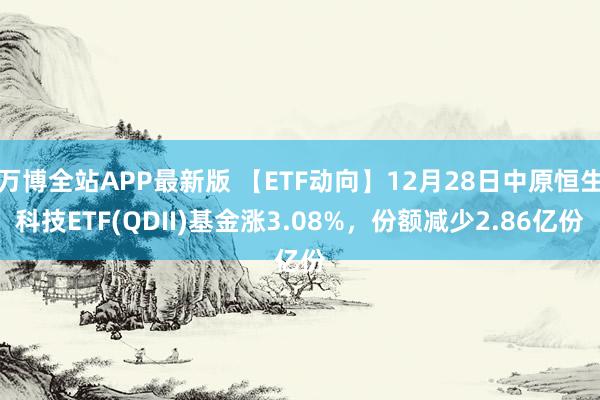 万博全站APP最新版 【ETF动向】12月28日中原恒生科技ETF(QDII)基金涨3.08%，份额减少2.86亿份