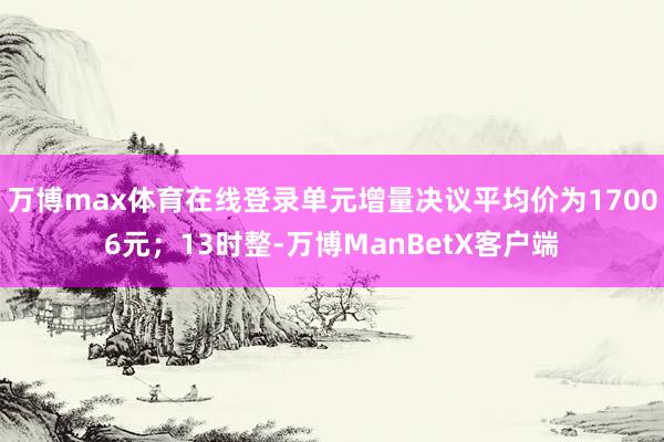 万博max体育在线登录单元增量决议平均价为17006元；13时整-万博ManBetX客户端