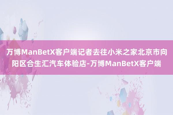 万博ManBetX客户端记者去往小米之家北京市向阳区合生汇汽车体验店-万博ManBetX客户端