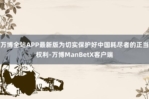 万博全站APP最新版为切实保护好中国耗尽者的正当权利-万博ManBetX客户端