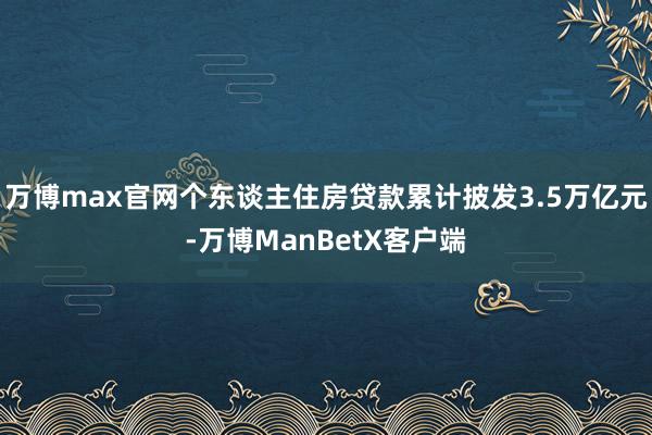 万博max官网个东谈主住房贷款累计披发3.5万亿元-万博ManBetX客户端