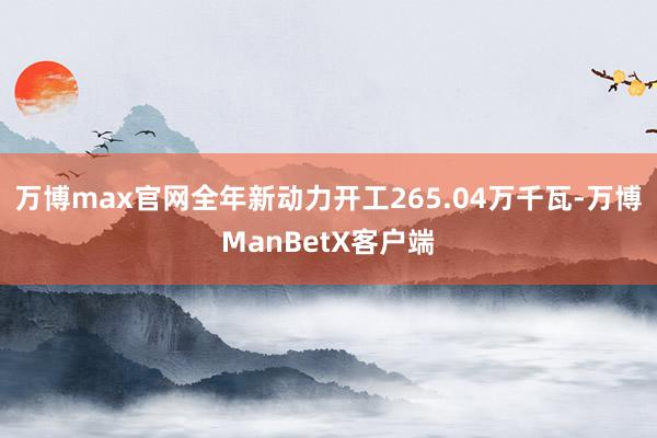 万博max官网全年新动力开工265.04万千瓦-万博ManBetX客户端
