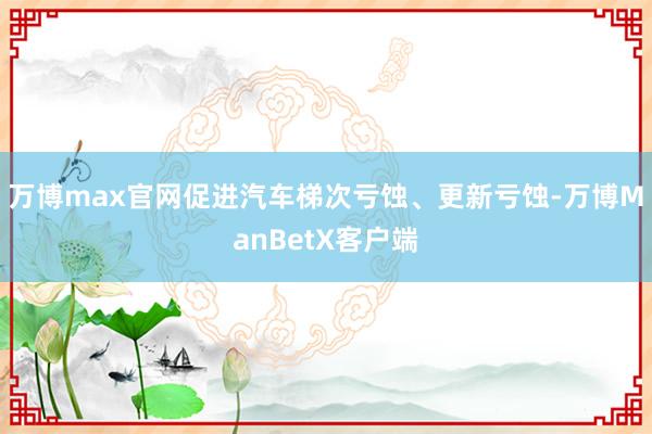 万博max官网促进汽车梯次亏蚀、更新亏蚀-万博ManBetX客户端