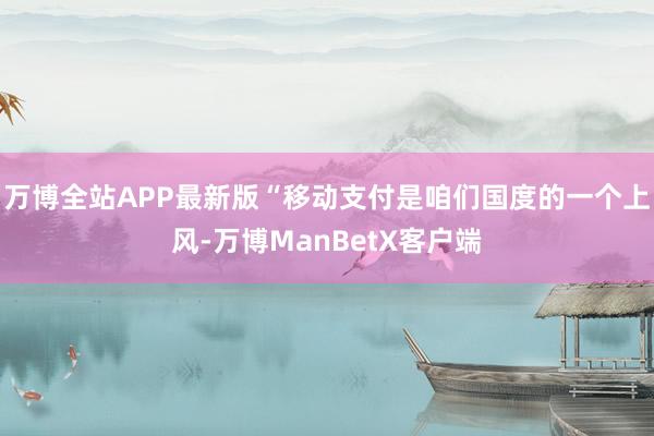 万博全站APP最新版“移动支付是咱们国度的一个上风-万博ManBetX客户端