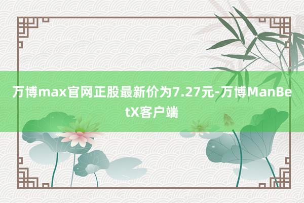 万博max官网正股最新价为7.27元-万博ManBetX客户端