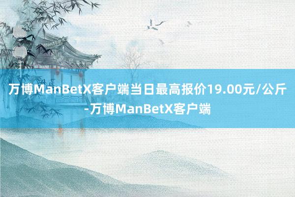 万博ManBetX客户端当日最高报价19.00元/公斤-万博ManBetX客户端