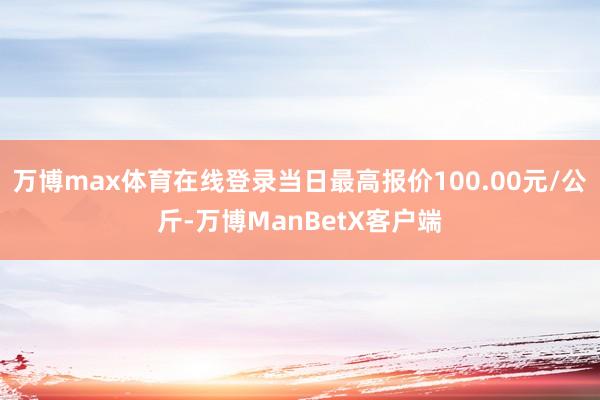 万博max体育在线登录当日最高报价100.00元/公斤-万博ManBetX客户端