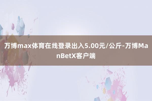 万博max体育在线登录出入5.00元/公斤-万博ManBetX客户端