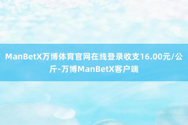 ManBetX万博体育官网在线登录收支16.00元/公斤-万博ManBetX客户端