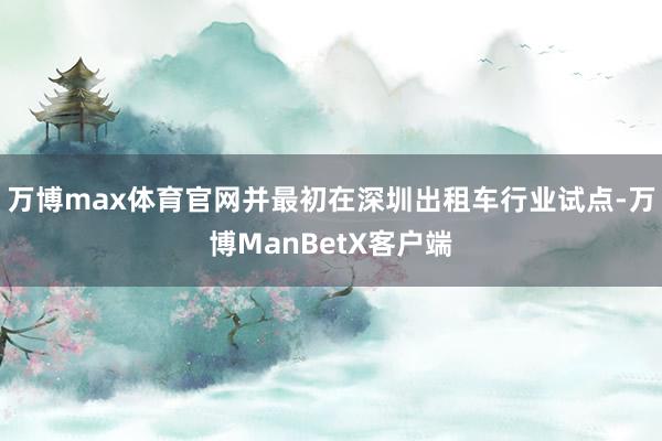 万博max体育官网并最初在深圳出租车行业试点-万博ManBetX客户端