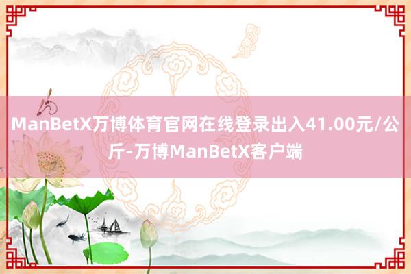 ManBetX万博体育官网在线登录出入41.00元/公斤-万博ManBetX客户端