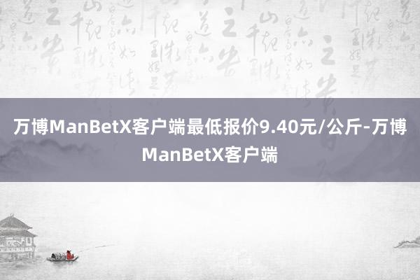 万博ManBetX客户端最低报价9.40元/公斤-万博ManBetX客户端