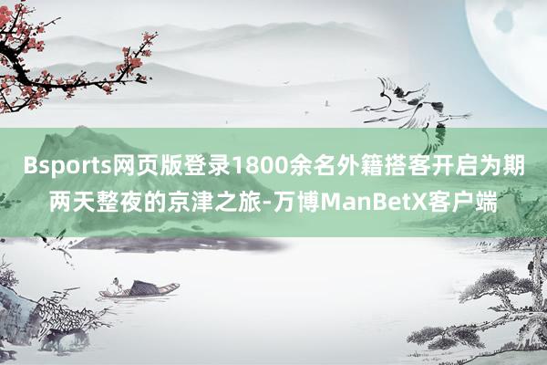 Bsports网页版登录1800余名外籍搭客开启为期两天整夜的京津之旅-万博ManBetX客户端