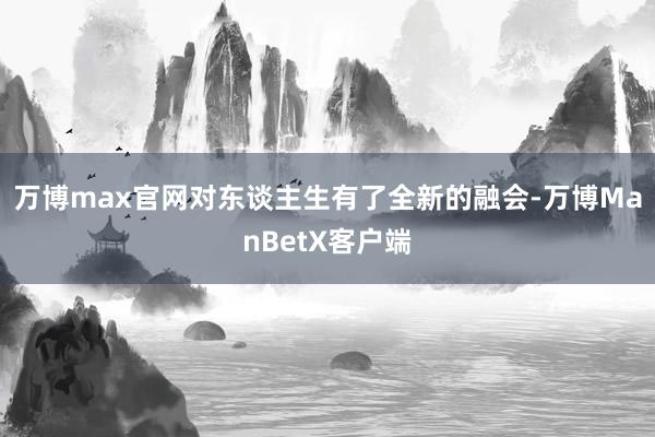 万博max官网对东谈主生有了全新的融会-万博ManBetX客户端