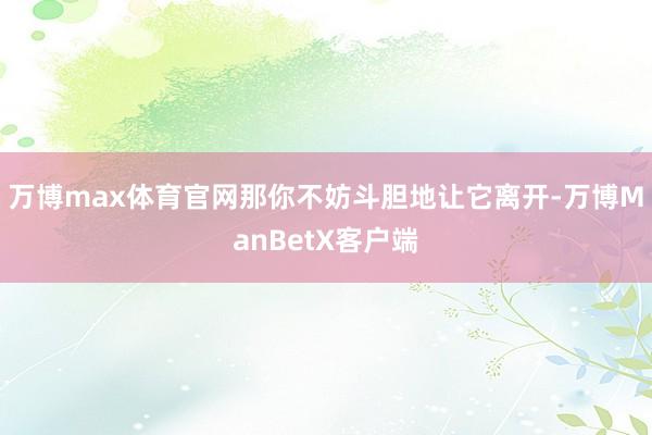 万博max体育官网那你不妨斗胆地让它离开-万博ManBetX客户端