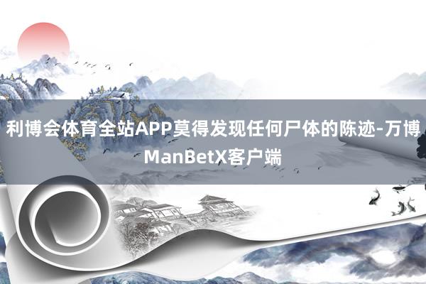 利博会体育全站APP莫得发现任何尸体的陈迹-万博ManBetX客户端