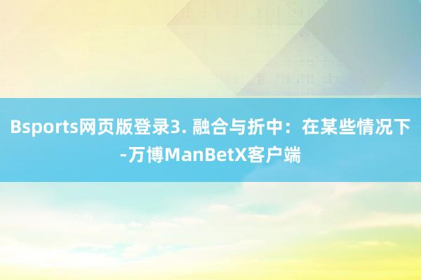 Bsports网页版登录3. 融合与折中：在某些情况下-万博ManBetX客户端