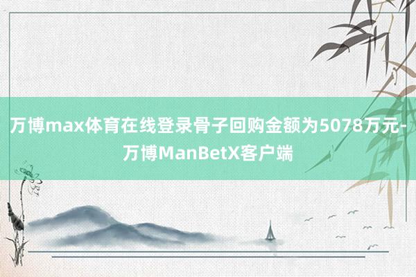 万博max体育在线登录骨子回购金额为5078万元-万博ManBetX客户端