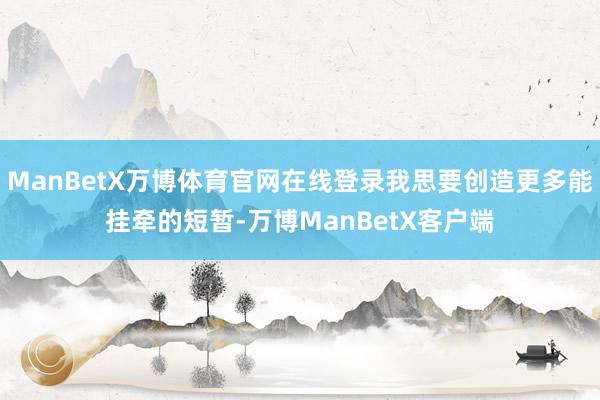 ManBetX万博体育官网在线登录我思要创造更多能挂牵的短暂-万博ManBetX客户端