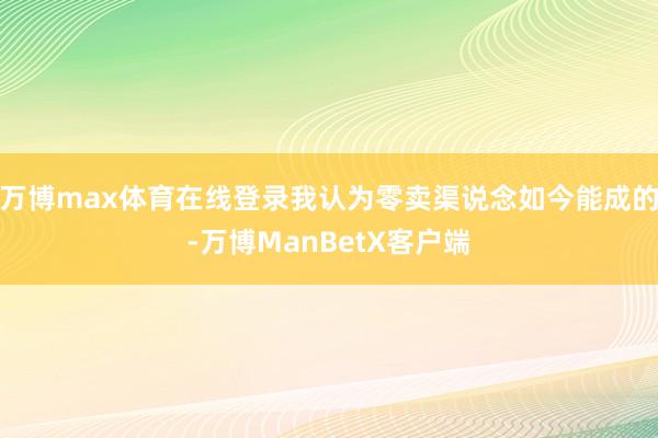 万博max体育在线登录我认为零卖渠说念如今能成的-万博ManBetX客户端