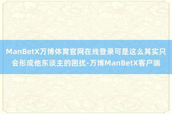 ManBetX万博体育官网在线登录可是这么其实只会形成他东谈主的困扰-万博ManBetX客户端