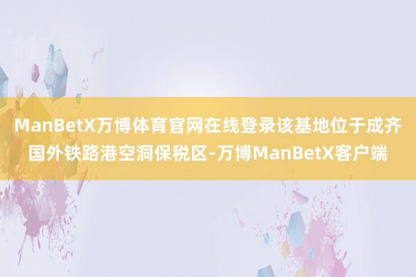 ManBetX万博体育官网在线登录该基地位于成齐国外铁路港空洞保税区-万博ManBetX客户端