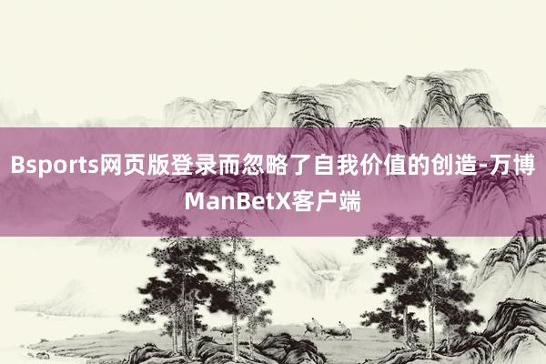 Bsports网页版登录而忽略了自我价值的创造-万博ManBetX客户端