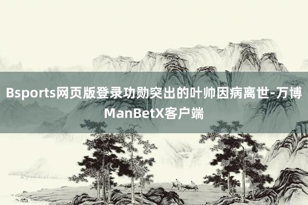 Bsports网页版登录功勋突出的叶帅因病离世-万博ManBetX客户端