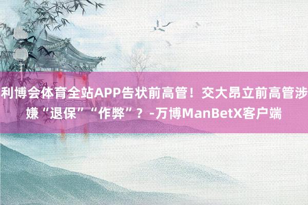 利博会体育全站APP告状前高管！交大昂立前高管涉嫌“退保”“作弊”？-万博ManBetX客户端
