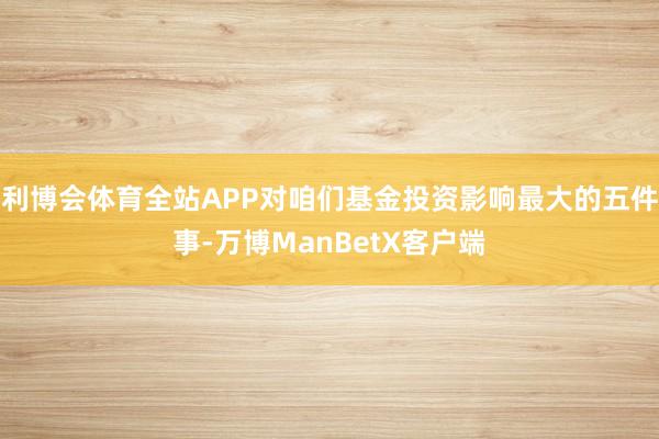 利博会体育全站APP对咱们基金投资影响最大的五件事-万博ManBetX客户端