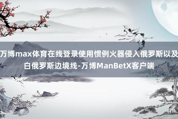 万博max体育在线登录使用惯例火器侵入俄罗斯以及白俄罗斯边境线-万博ManBetX客户端