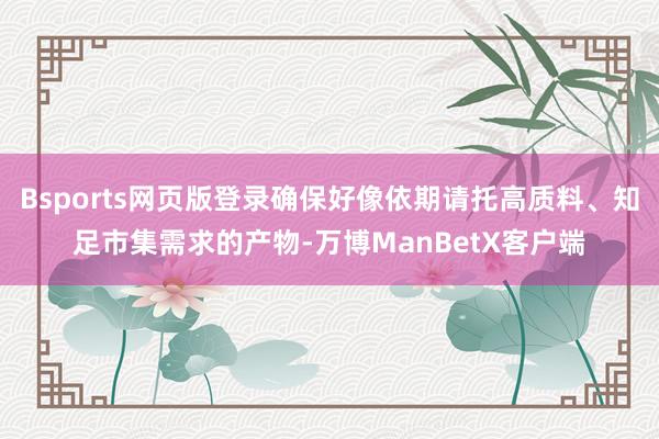 Bsports网页版登录确保好像依期请托高质料、知足市集需求的产物-万博ManBetX客户端