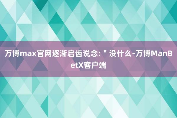 万博max官网逐渐启齿说念:＂没什么-万博ManBetX客户端