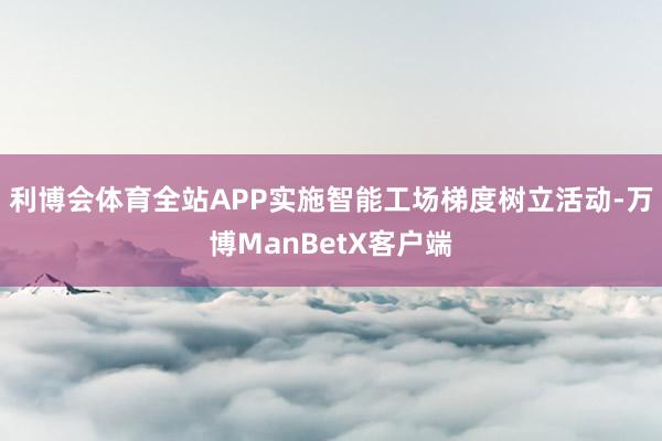 利博会体育全站APP实施智能工场梯度树立活动-万博ManBetX客户端