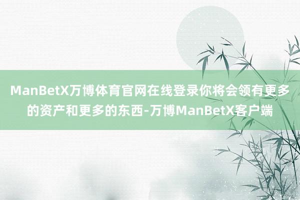 ManBetX万博体育官网在线登录你将会领有更多的资产和更多的东西-万博ManBetX客户端