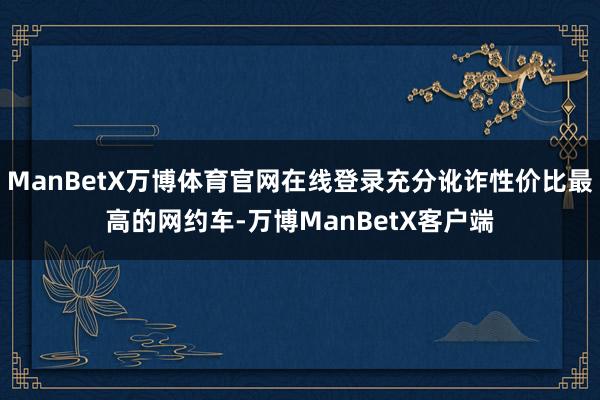 ManBetX万博体育官网在线登录充分讹诈性价比最高的网约车-万博ManBetX客户端