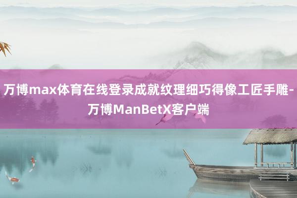 万博max体育在线登录成就纹理细巧得像工匠手雕-万博ManBetX客户端