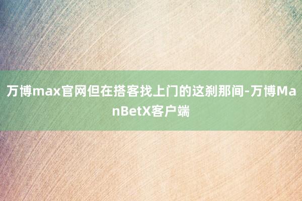 万博max官网但在搭客找上门的这刹那间-万博ManBetX客户端