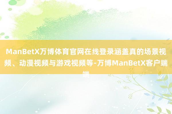 ManBetX万博体育官网在线登录涵盖真的场景视频、动漫视频与游戏视频等-万博ManBetX客户端