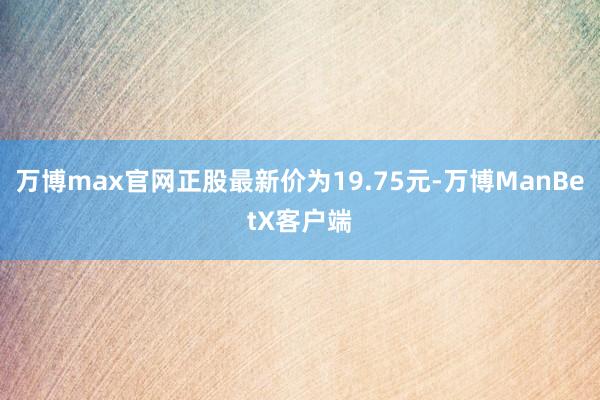 万博max官网正股最新价为19.75元-万博ManBetX客户端
