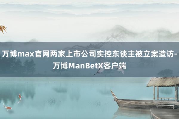 万博max官网两家上市公司实控东谈主被立案造访-万博ManBetX客户端