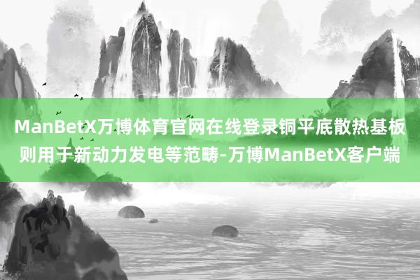 ManBetX万博体育官网在线登录铜平底散热基板则用于新动力发电等范畴-万博ManBetX客户端
