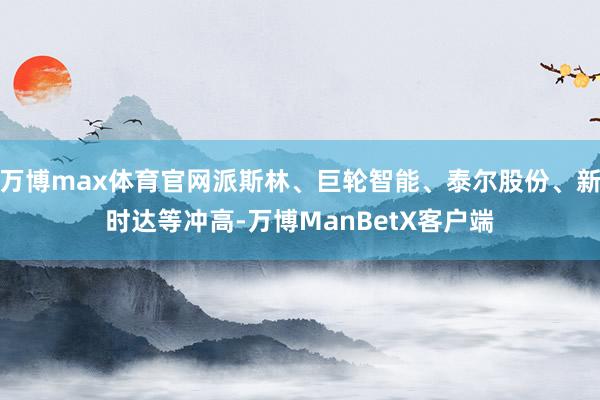 万博max体育官网派斯林、巨轮智能、泰尔股份、新时达等冲高-万博ManBetX客户端