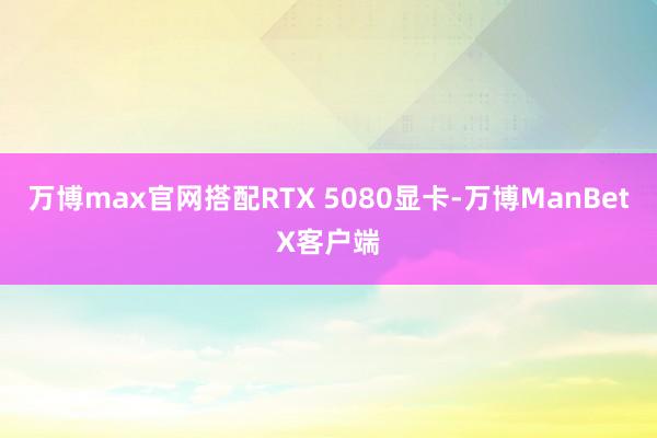 万博max官网搭配RTX 5080显卡-万博ManBetX客户端