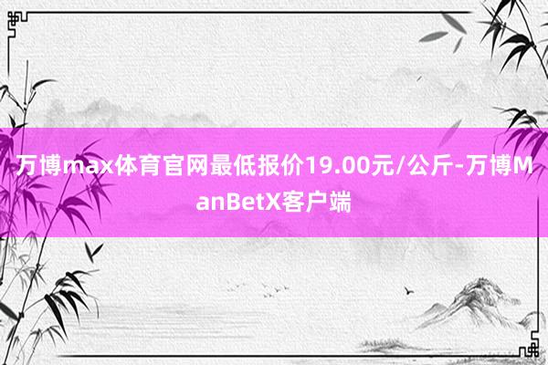 万博max体育官网最低报价19.00元/公斤-万博ManBetX客户端