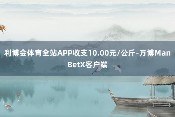 利博会体育全站APP收支10.00元/公斤-万博ManBetX客户端