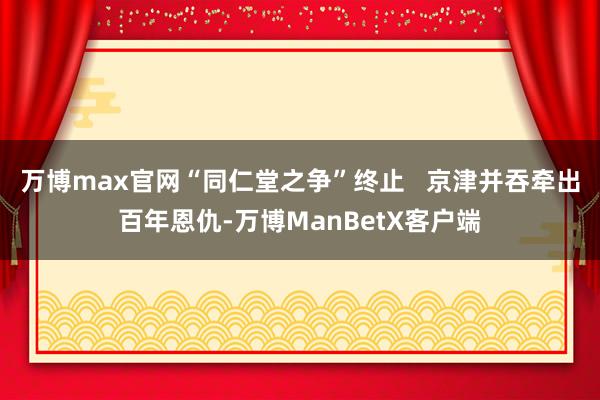 万博max官网“同仁堂之争”终止   京津并吞牵出百年恩仇-万博ManBetX客户端