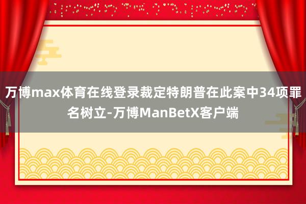 万博max体育在线登录裁定特朗普在此案中34项罪名树立-万博ManBetX客户端